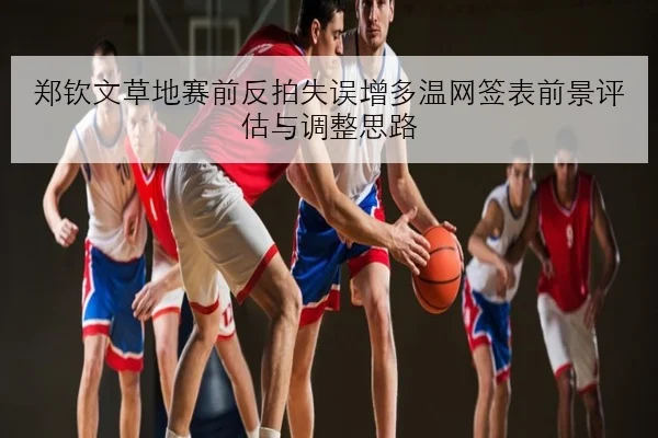 郑钦文草地赛前反拍失误增多温网签表前景评估与调整思路