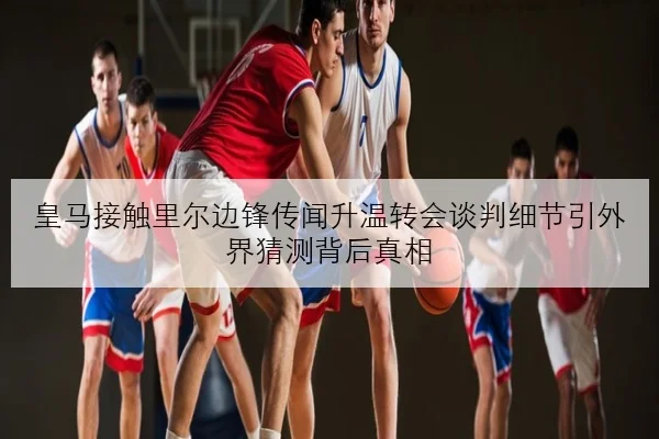 皇马接触里尔边锋传闻升温转会谈判细节引外界猜测背后真相